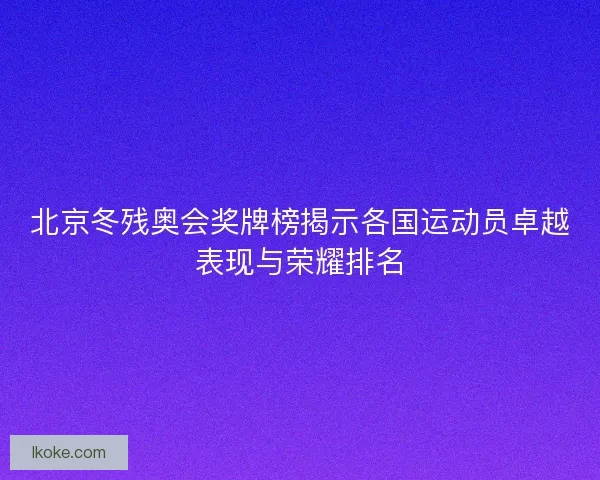 北京冬残奥会奖牌榜揭示各国运动员卓越表现与荣耀排名