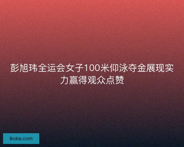 彭旭玮全运会女子100米仰泳夺金展现实力赢得观众点赞