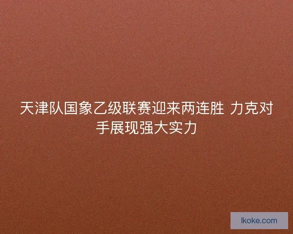 天津队国象乙级联赛迎来两连胜 力克对手展现强大实力