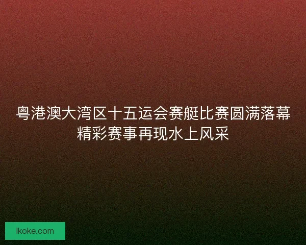 粤港澳大湾区十五运会赛艇比赛圆满落幕精彩赛事再现水上风采