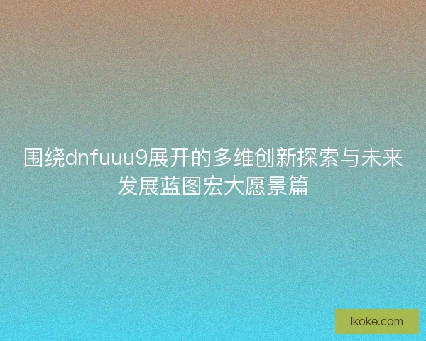 围绕dnfuuu9展开的多维创新探索与未来发展蓝图宏大愿景篇