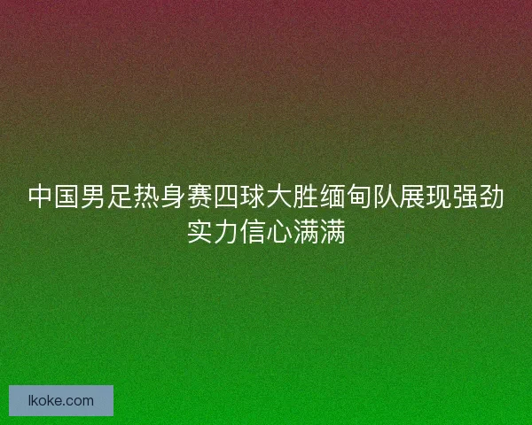 中国男足热身赛四球大胜缅甸队展现强劲实力信心满满
