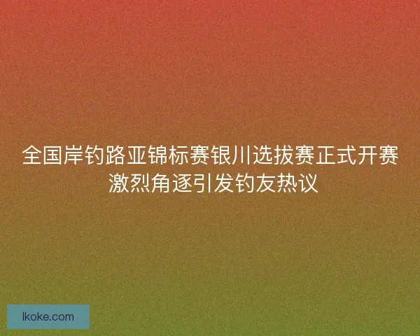 全国岸钓路亚锦标赛银川选拔赛正式开赛 激烈角逐引发钓友热议