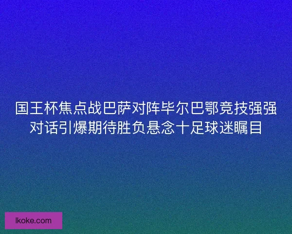 国王杯焦点战巴萨对阵毕尔巴鄂竞技强强对话引爆期待胜负悬念十足球迷瞩目